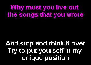 Why must you live out
the songs that you wrote

And stop and think it over
Try to put yourself in my
unique position