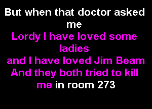 But when that doctor asked
me
Lordy I have loved some
ladies
and I have loved Jim Beam
And they both tried to kill
me in room 273