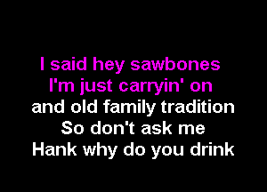 I said hey sawbones
I'm just carryin' on
and old family tradition
So don't ask me
Hank why do you drink