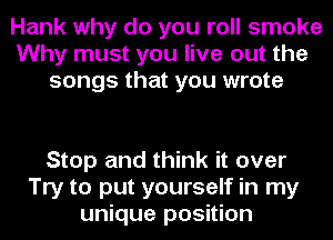 Hank why do you roll smoke
Why must you live out the
songs that you wrote

Stop and think it over
Try to put yourself in my
unique position
