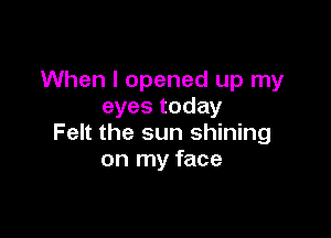 When I opened up my
eyes today

Felt the sun shining
on my face