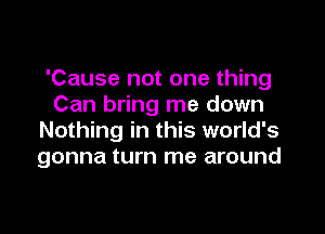 'Cause not one thing
Can bring me down

Nothing in this world's
gonna turn me around