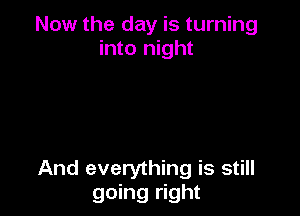 Now the day is turning
into night

And everything is still
going right