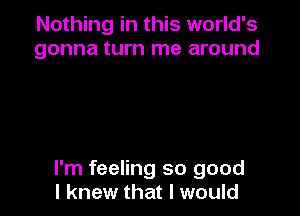 Nothing in this world's
gonna turn me around

I'm feeling so good
I knew that I would