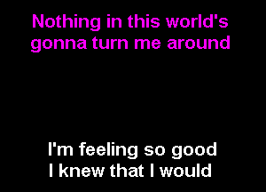 Nothing in this world's
gonna turn me around

I'm feeling so good
I knew that I would