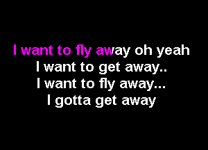 I want to fly away oh yeah
I want to get away..

I want to Hy away...
I gotta get away