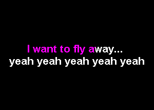 I want to fly away...

yeah yeah yeah yeah yeah