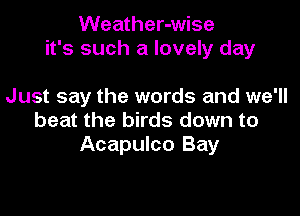 Weather-wise
it's such a lovely day

Just say the words and we'll
beat the birds down to
Acapulco Bay