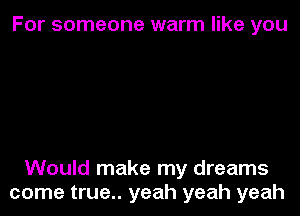 For someone warm like you

Would make my dreams
come true.. yeah yeah yeah