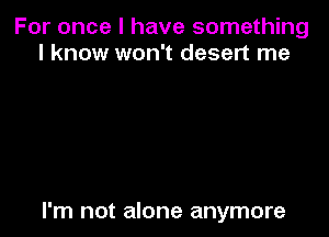 For once I have something
I know won't desert me

I'm not alone anymore