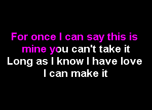 For once I can say this is
mine you can't take it

Long as I know I have love
I can make it