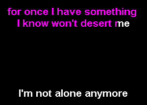 for once I have something
I know won't desert me

I'm not alone anymore