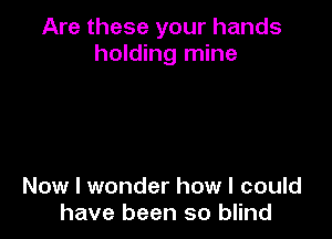 Are these your hands
holding mine

Now I wonder how I could
have been so blind