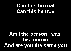 Can this be real
Can this be true

Am I the person I was
this mornin'
And are you the same you