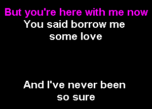 But you're here with me now
You said borrow me
some love

And I've never been
so sure