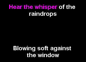 Hear the whisper of the
raindrops

Blowing soft against
the window
