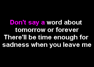 Don't say a word about
tomorrow or forever
There'll be time enough for
sadness when you leave me