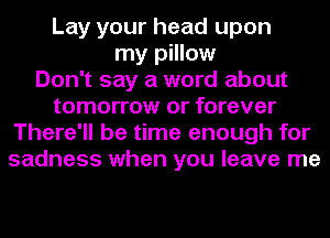 Lay your head upon
my pillow
Don't say a word about
tomorrow or forever
There'll be time enough for
sadness when you leave me