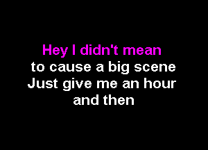 Hey I didn't mean
to cause a big scene

Just give me an hour
andthen