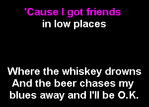 'Cause I got friends
in low places

Where the whiskey drowns
And the beer chases my
blues away and I'll be O.K.