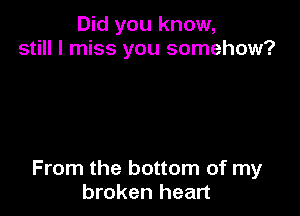 Did you know,
still I miss you somehow?

From the bottom of my
broken heart