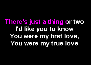 There's just a thing or two
I'd like you to know

You were my first love,
You were my true love