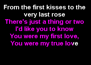 From the first kisses to the
very last rose
There's just a thing or two
I'd like you to know
You were my first love,
You were my true love