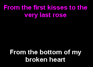 From the first kisses to the
very last rose

From the bottom of my
broken heart