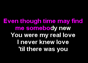 Even though time may find
me somebody new

You were my real love
I never knew love
'til there was you