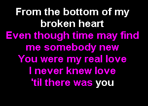 From the bottom of my
broken heart
Even though time may find
me somebody new
You were my real love
I never knew love
'til there was you