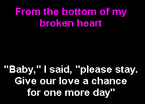 From the bottom of my
broken heart

Baby, I said, please stay.
Give our love a chance
for one more day