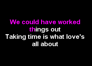 We could have worked
things out

Taking time is what love's
all about