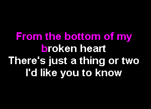 From the bottom of my
broken heart

There's just a thing or two
I'd like you to know