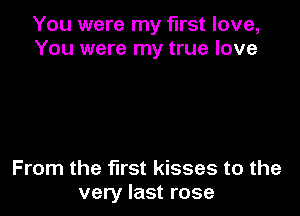 You were my first love,
You were my true love

From the fll'St kisses to the
very last rose