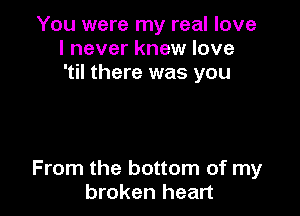 You were my real love
I never knew love
'til there was you

From the bottom of my
broken heart