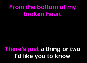 From the bottom of my
broken heart

There's just a thing or two
I'd like you to know