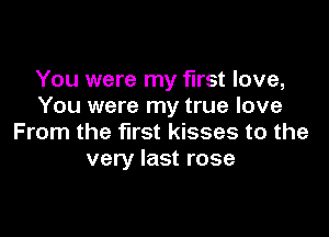 You were my first love,
You were my true love

From the first kisses to the
very last rose