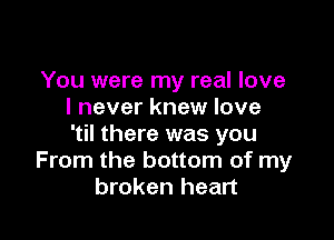 You were my real love
I never knew love

'til there was you
From the bottom of my
broken heart