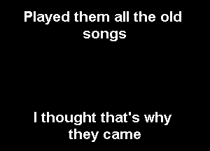 Played them all the old
songs

I thought that's why
they came