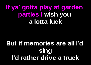 If ya' gotta play at garden
parties I wish you
a lotta luck

But if memories are all I'd
sing
I'd rather drive a truck