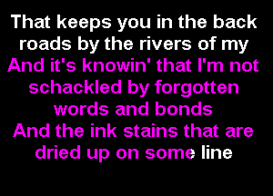 That keeps you in the back
roads by the rivers of my
And it's knowin' that I'm not
schackled by forgotten
words and bonds
And the ink stains that are
dried up on some line