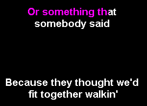 Or something that
somebody said

Because they thought we'd
fit together walkin'