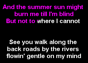 And the summer sun might
burn me till I'm blind
But not to where I cannot

See you walk along the
back roads by the rivers
flowin' gentle on my mind