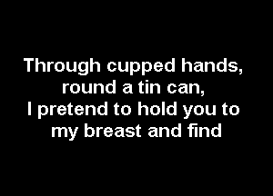 Through cupped hands,
round a tin can,

I pretend to hold you to
my breast and find