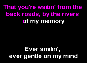 That you're waitin' from the
back roads, by the rivers
of my memory

Ever smilin',
ever gentle on my mind