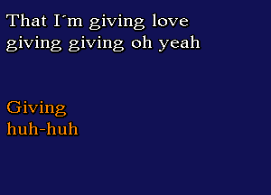 That I'm giving love
giving giving oh yeah

Giving
huh-huh