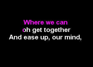 Where we can
oh get together

And ease up, our mind,