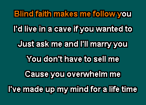 Blind faith makes me follow you
I'd live in a cave ifyou wanted to
Just ask me and I'll marry you
You don't have to sell me
Cause you overwhelm me

I've made up my mind for a life time