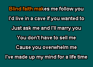 Blind faith makes me follow you
I'd live in a cave ifyou wanted to
Just ask me and I'll marry you
You don't have to sell me
Cause you overwhelm me

I've made up my mind for a life time