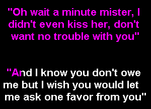 Oh wait a minute mister, I
didn't even kiss her, don't
want no trouble with you

And I know you don't owe
me but I wish you would let
me ask one favor from you